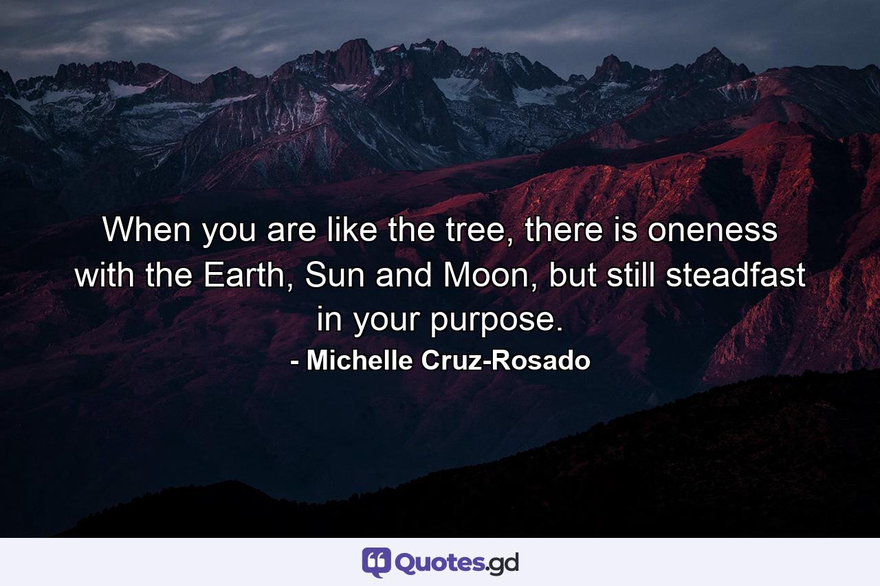 When you are like the tree, there is oneness with the Earth, Sun and Moon, but still steadfast in your purpose. - Quote by Michelle Cruz-Rosado