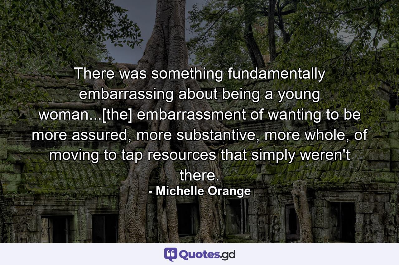 There was something fundamentally embarrassing about being a young woman...[the] embarrassment of wanting to be more assured, more substantive, more whole, of moving to tap resources that simply weren't there. - Quote by Michelle Orange