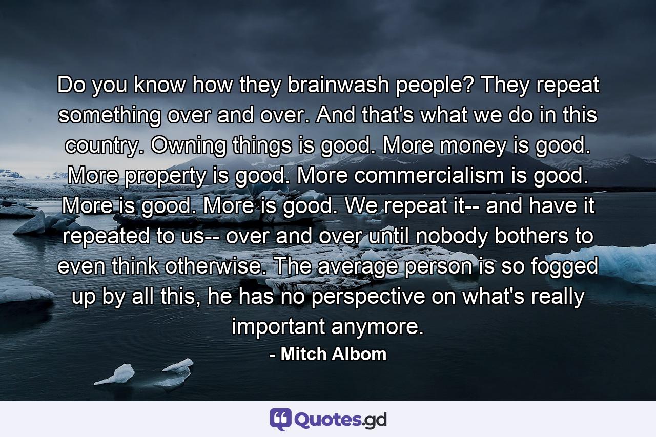 Do you know how they brainwash people? They repeat something over and over. And that's what we do in this country. Owning things is good. More money is good. More property is good. More commercialism is good. More is good. More is good. We repeat it-- and have it repeated to us-- over and over until nobody bothers to even think otherwise. The average person is so fogged up by all this, he has no perspective on what's really important anymore. - Quote by Mitch Albom