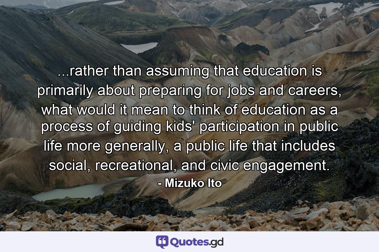 ...rather than assuming that education is primarily about preparing for jobs and careers, what would it mean to think of education as a process of guiding kids' participation in public life more generally, a public life that includes social, recreational, and civic engagement. - Quote by Mizuko Ito