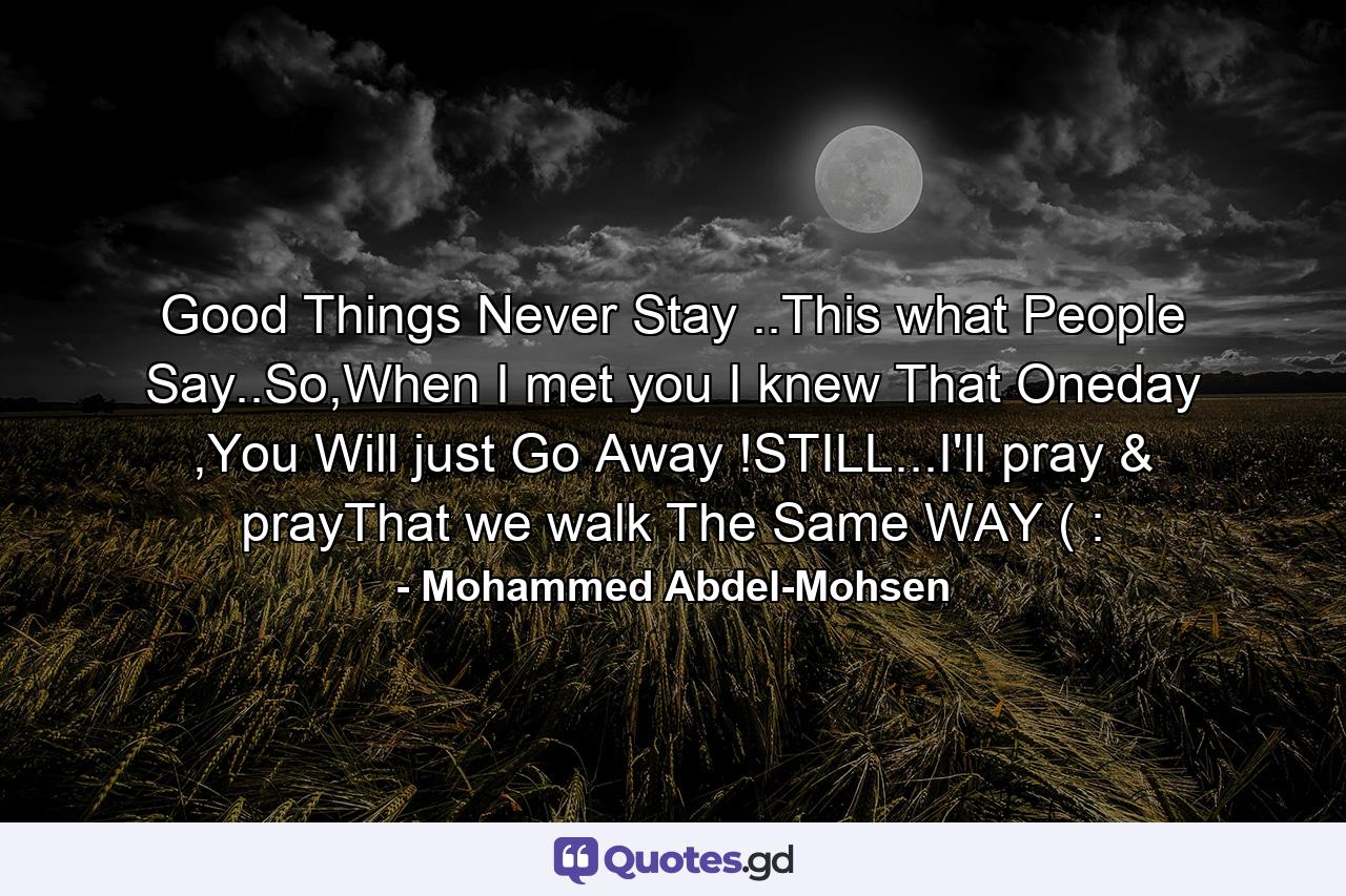 Good Things Never Stay ..This what People Say..So,When I met you I knew That Oneday ,You Will just Go Away !STILL...I'll pray & prayThat we walk The Same WAY ( : - Quote by Mohammed Abdel-Mohsen
