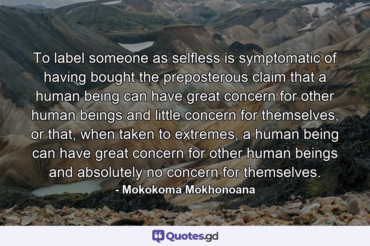 To label someone as selfless is symptomatic of having bought the preposterous claim that a human being can have great concern for other human beings and little concern for themselves, or that, when taken to extremes, a human being can have great concern for other human beings and absolutely no concern for themselves. - Quote by Mokokoma Mokhonoana