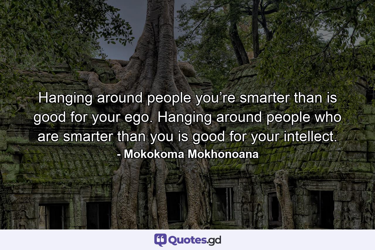 Hanging around people you’re smarter than is good for your ego. Hanging around people who are smarter than you is good for your intellect. - Quote by Mokokoma Mokhonoana