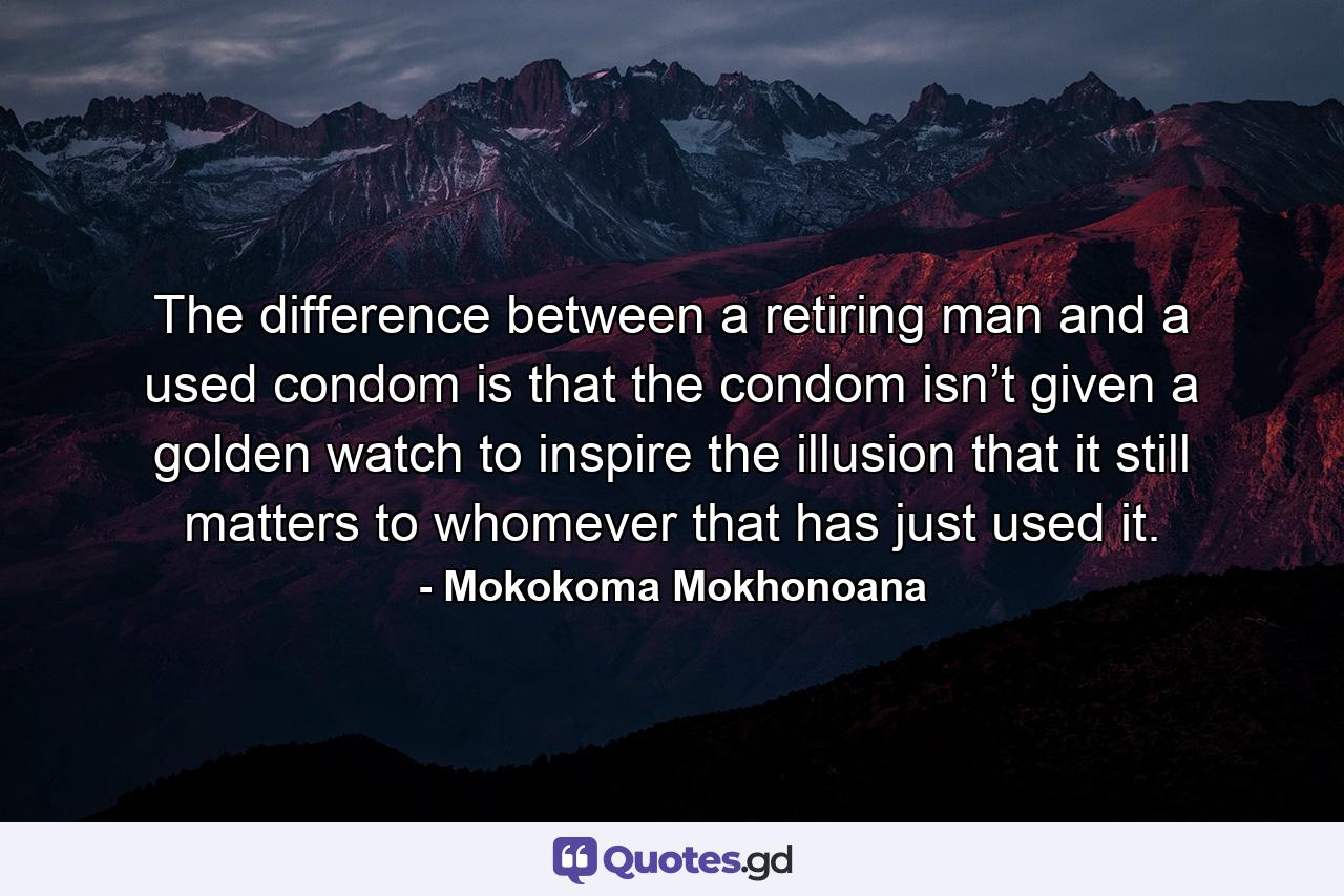 The difference between a retiring man and a used condom is that the condom isn’t given a golden watch to inspire the illusion that it still matters to whomever that has just used it. - Quote by Mokokoma Mokhonoana