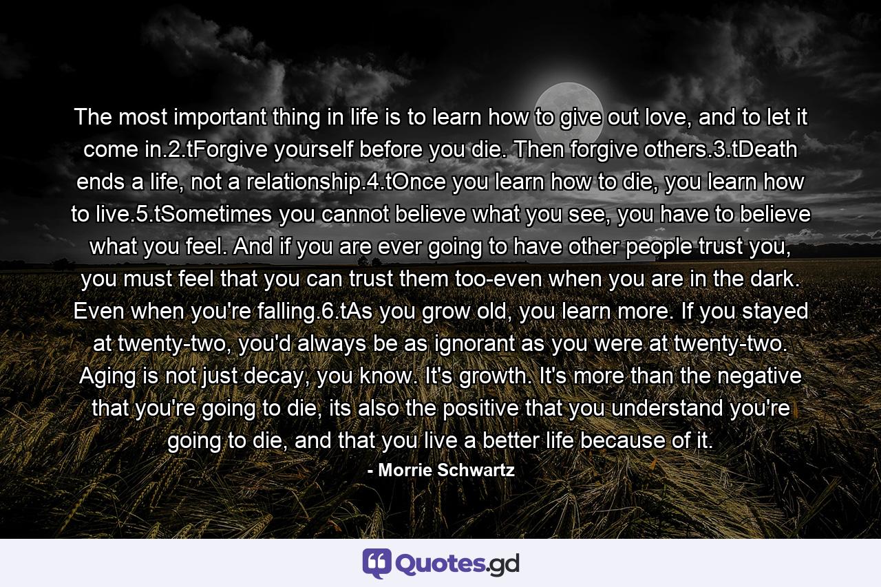 The most important thing in life is to learn how to give out love, and to let it come in.2.tForgive yourself before you die. Then forgive others.3.tDeath ends a life, not a relationship.4.tOnce you learn how to die, you learn how to live.5.tSometimes you cannot believe what you see, you have to believe what you feel. And if you are ever going to have other people trust you, you must feel that you can trust them too-even when you are in the dark. Even when you're falling.6.tAs you grow old, you learn more. If you stayed at twenty-two, you'd always be as ignorant as you were at twenty-two. Aging is not just decay, you know. It's growth. It's more than the negative that you're going to die, its also the positive that you understand you're going to die, and that you live a better life because of it. - Quote by Morrie Schwartz