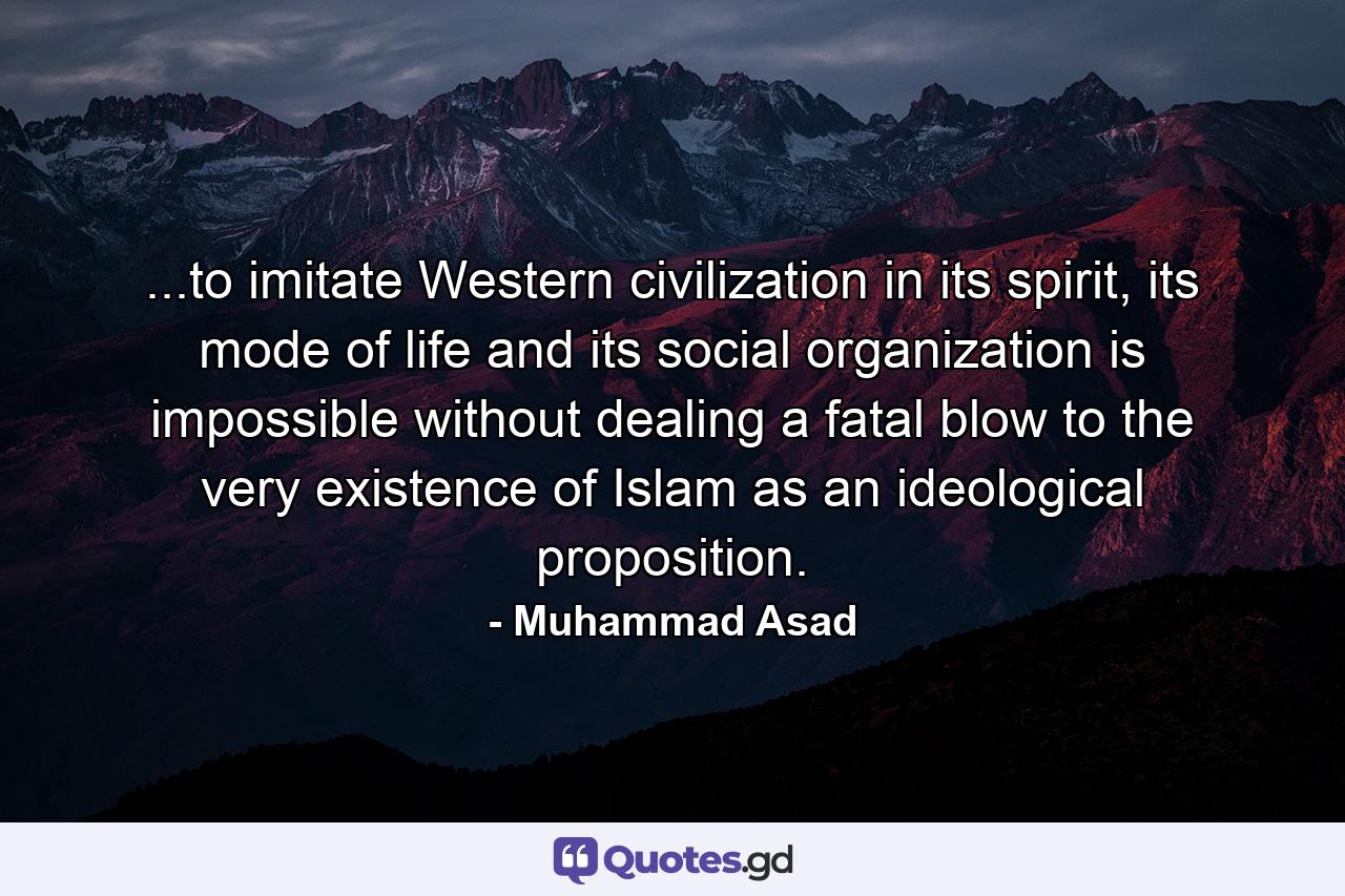 ...to imitate Western civilization in its spirit, its mode of life and its social organization is impossible without dealing a fatal blow to the very existence of Islam as an ideological proposition. - Quote by Muhammad Asad