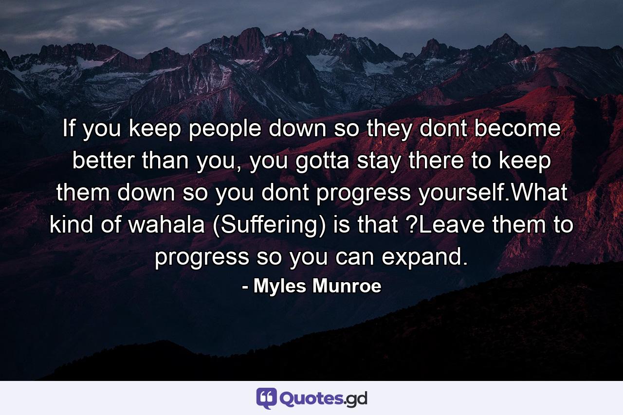 If you keep people down so they dont become better than you, you gotta stay there to keep them down so you dont progress yourself.What kind of wahala (Suffering) is that ?Leave them to progress so you can expand. - Quote by Myles Munroe