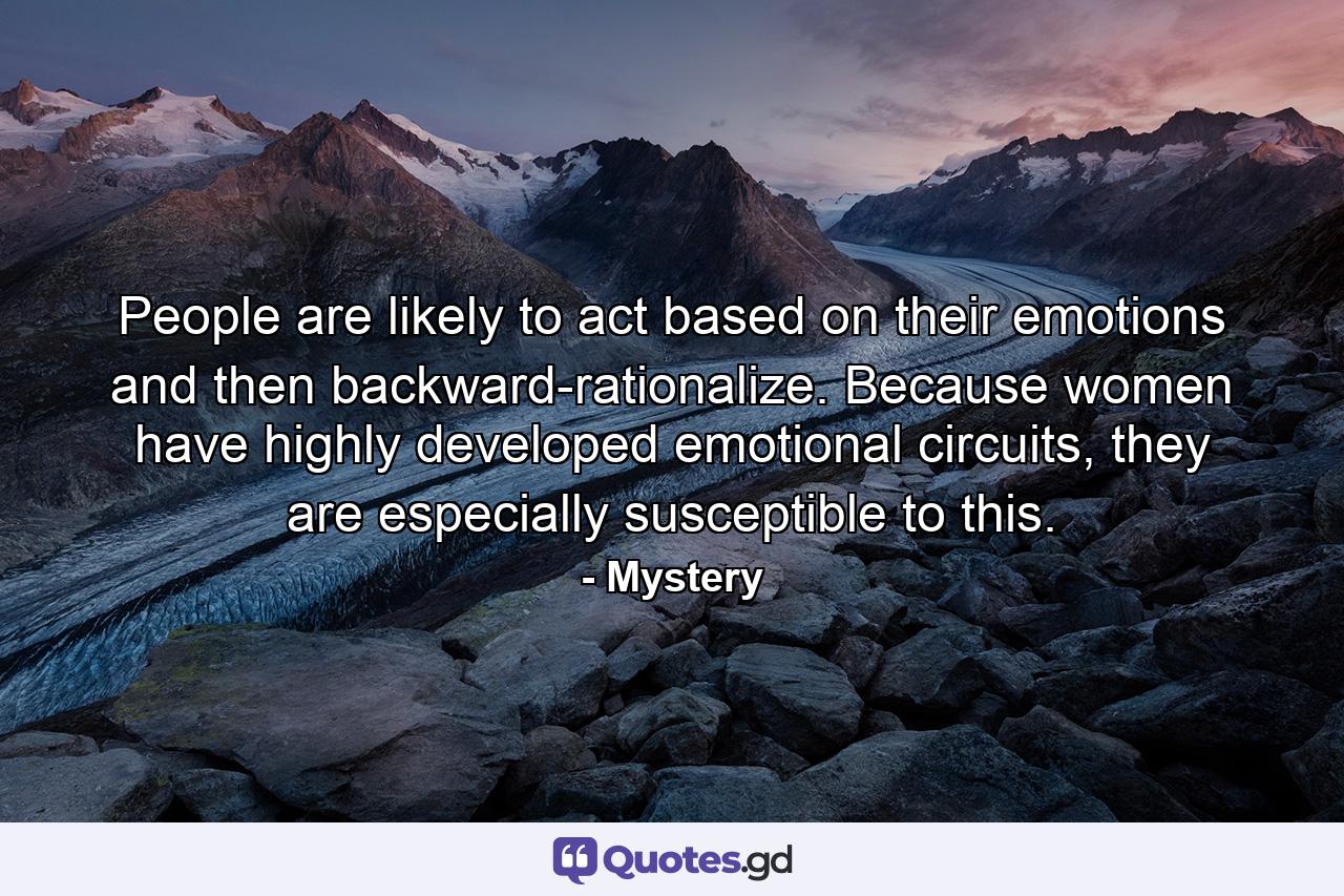 People are likely to act based on their emotions and then backward-rationalize. Because women have highly developed emotional circuits, they are especially susceptible to this. - Quote by Mystery