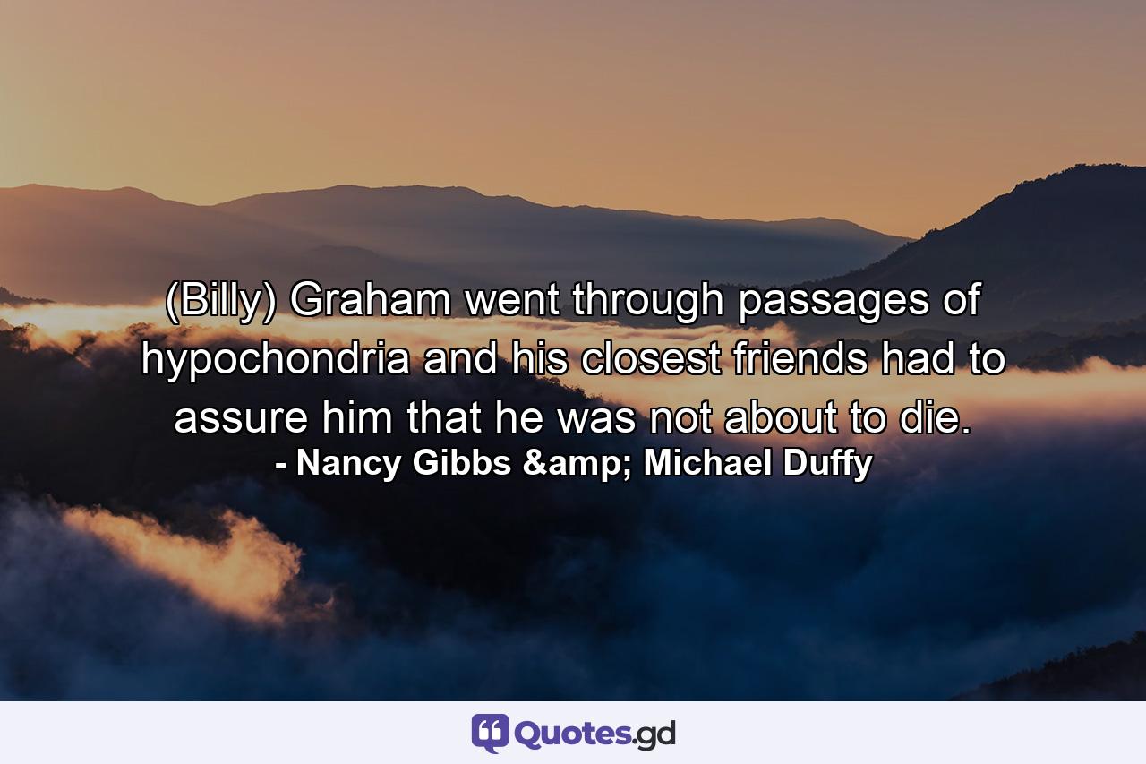 (Billy) Graham went through passages of hypochondria and his closest friends had to assure him that he was not about to die. - Quote by Nancy Gibbs & Michael Duffy