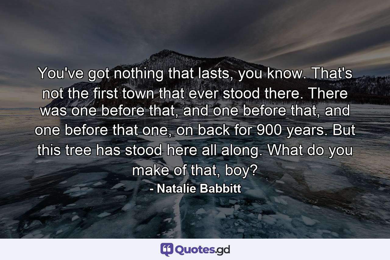 You've got nothing that lasts, you know. That's not the first town that ever stood there. There was one before that, and one before that, and one before that one, on back for 900 years. But this tree has stood here all along. What do you make of that, boy? - Quote by Natalie Babbitt