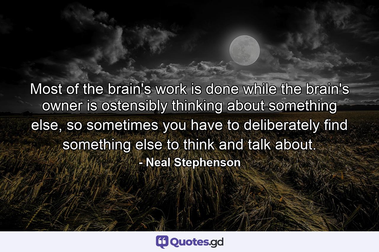 Most of the brain's work is done while the brain's owner is ostensibly thinking about something else, so sometimes you have to deliberately find something else to think and talk about. - Quote by Neal Stephenson