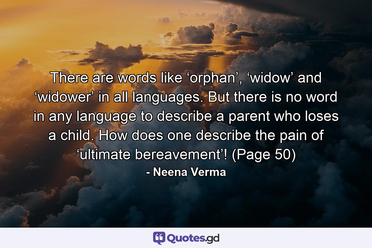 There are words like ‘orphan’, ‘widow’ and ‘widower’ in all languages. But there is no word in any language to describe a parent who loses a child. How does one describe the pain of ‘ultimate bereavement’! (Page 50) - Quote by Neena Verma