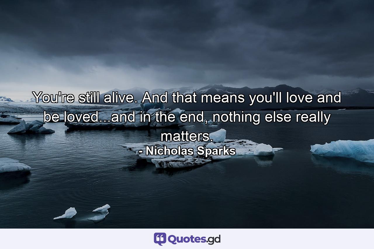 You're still alive. And that means you'll love and be loved...and in the end, nothing else really matters. - Quote by Nicholas Sparks