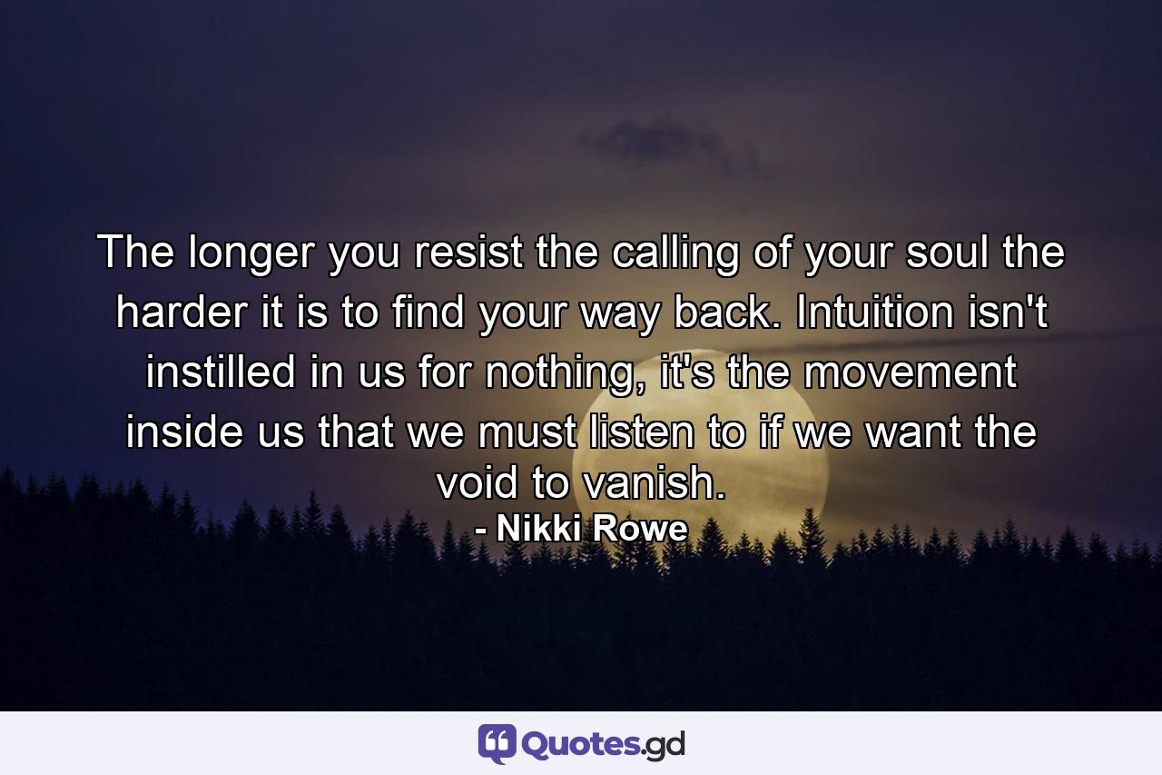 The longer you resist the calling of your soul the harder it is to find your way back. Intuition isn't instilled in us for nothing, it's the movement inside us that we must listen to if we want the void to vanish. - Quote by Nikki Rowe