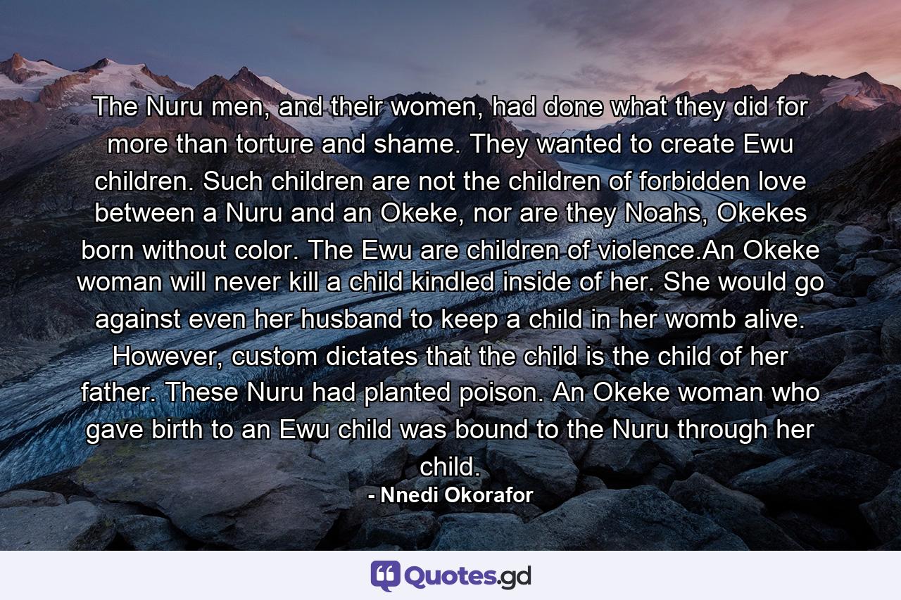 The Nuru men, and their women, had done what they did for more than torture and shame. They wanted to create Ewu children. Such children are not the children of forbidden love between a Nuru and an Okeke, nor are they Noahs, Okekes born without color. The Ewu are children of violence.An Okeke woman will never kill a child kindled inside of her. She would go against even her husband to keep a child in her womb alive. However, custom dictates that the child is the child of her father. These Nuru had planted poison. An Okeke woman who gave birth to an Ewu child was bound to the Nuru through her child. - Quote by Nnedi Okorafor