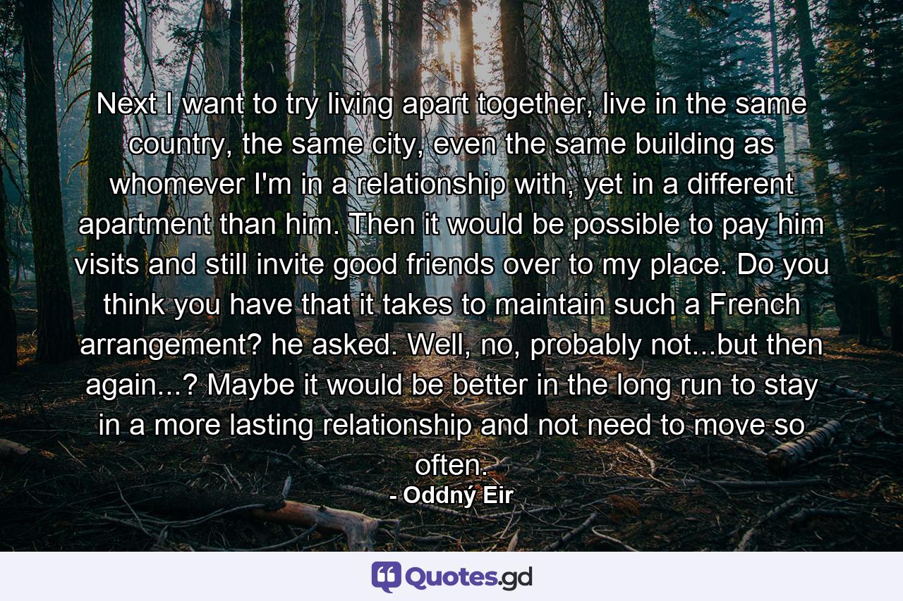 Next I want to try living apart together, live in the same country, the same city, even the same building as whomever I'm in a relationship with, yet in a different apartment than him. Then it would be possible to pay him visits and still invite good friends over to my place. Do you think you have that it takes to maintain such a French arrangement? he asked. Well, no, probably not...but then again...? Maybe it would be better in the long run to stay in a more lasting relationship and not need to move so often. - Quote by Oddný Eir