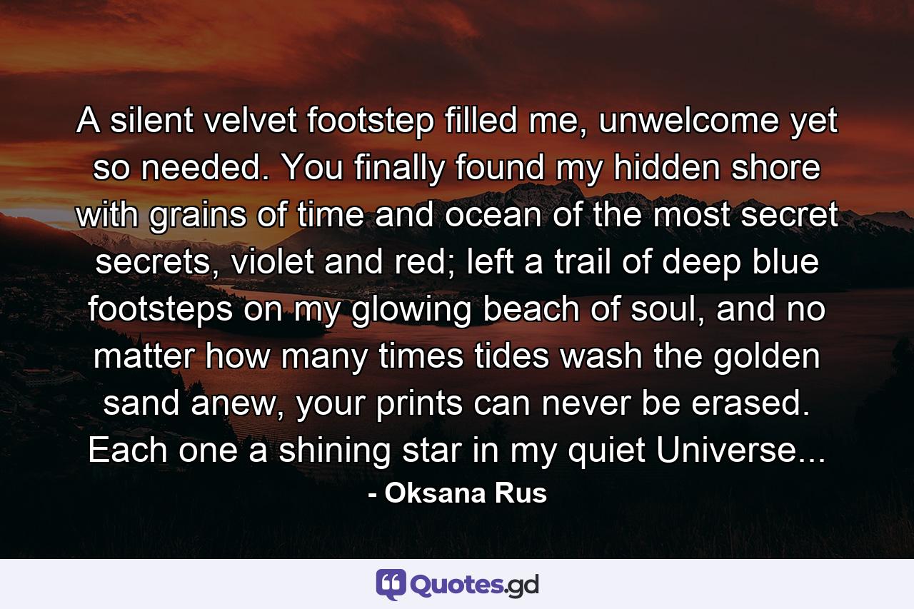 A silent velvet footstep filled me, unwelcome yet so needed. You finally found my hidden shore with grains of time and ocean of the most secret secrets, violet and red; left a trail of deep blue footsteps on my glowing beach of soul, and no matter how many times tides wash the golden sand anew, your prints can never be erased. Each one a shining star in my quiet Universe... - Quote by Oksana Rus