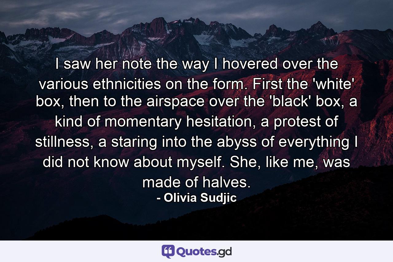 I saw her note the way I hovered over the various ethnicities on the form. First the 'white' box, then to the airspace over the 'black' box, a kind of momentary hesitation, a protest of stillness, a staring into the abyss of everything I did not know about myself. She, like me, was made of halves. - Quote by Olivia Sudjic