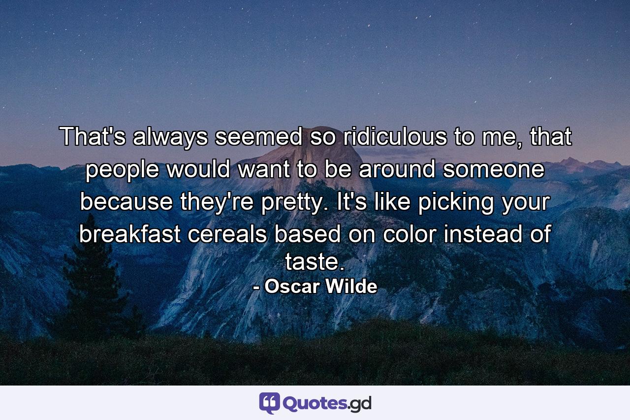 That's always seemed so ridiculous to me, that people would want to be around someone because they're pretty. It's like picking your breakfast cereals based on color instead of taste. - Quote by Oscar Wilde