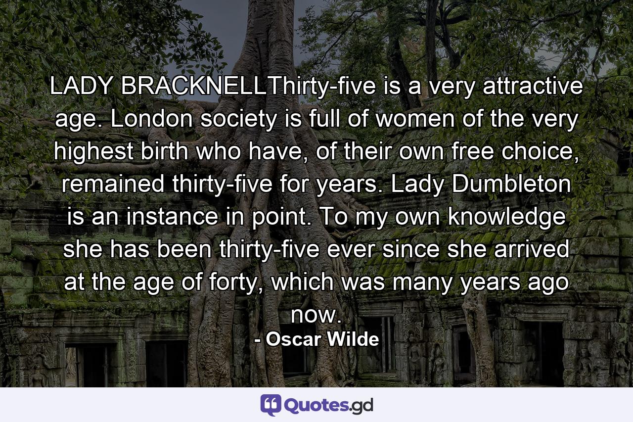 LADY BRACKNELLThirty-five is a very attractive age. London society is full of women of the very highest birth who have, of their own free choice, remained thirty-five for years. Lady Dumbleton is an instance in point. To my own knowledge she has been thirty-five ever since she arrived at the age of forty, which was many years ago now. - Quote by Oscar Wilde