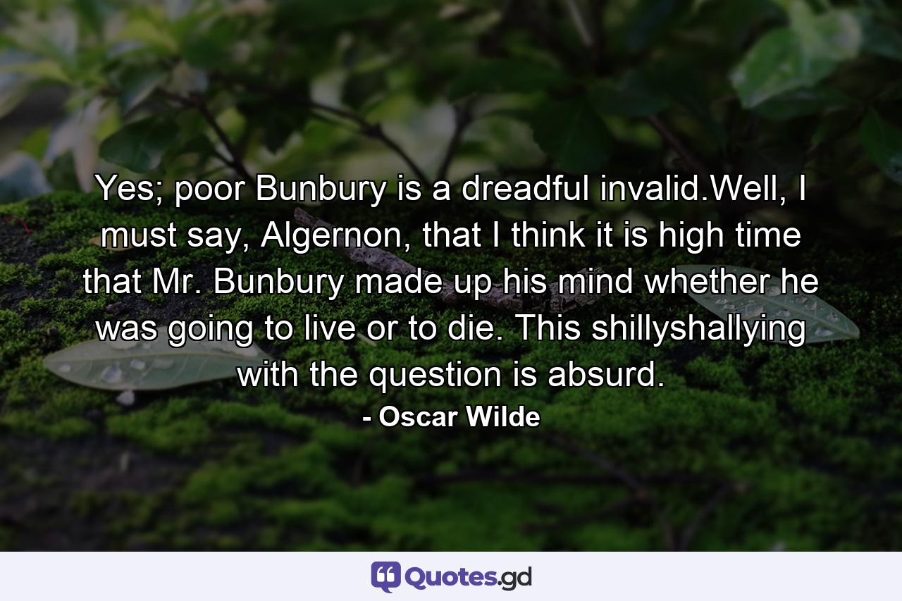 Yes; poor Bunbury is a dreadful invalid.Well, I must say, Algernon, that I think it is high time that Mr. Bunbury made up his mind whether he was going to live or to die. This shillyshallying with the question is absurd. - Quote by Oscar Wilde