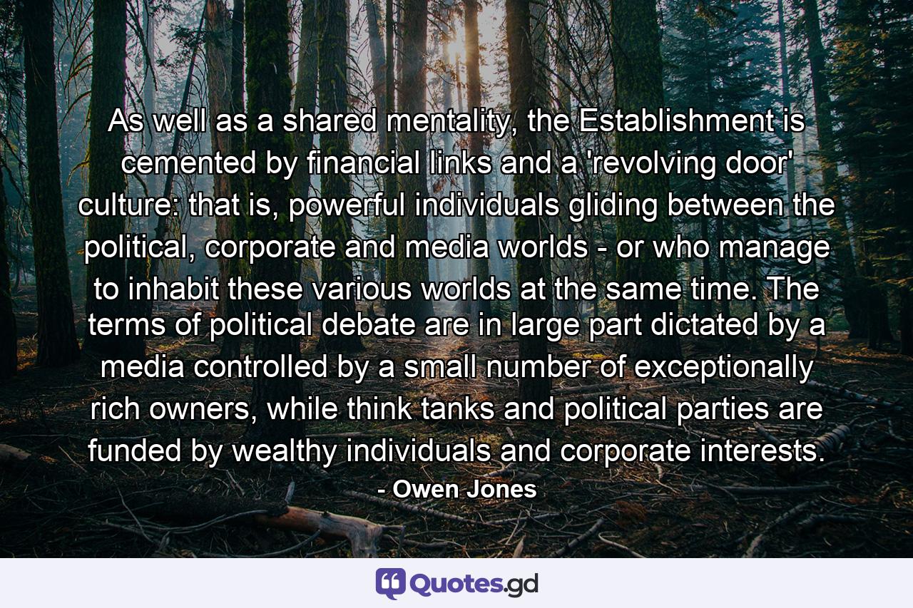 As well as a shared mentality, the Establishment is cemented by financial links and a 'revolving door' culture: that is, powerful individuals gliding between the political, corporate and media worlds - or who manage to inhabit these various worlds at the same time. The terms of political debate are in large part dictated by a media controlled by a small number of exceptionally rich owners, while think tanks and political parties are funded by wealthy individuals and corporate interests. - Quote by Owen Jones