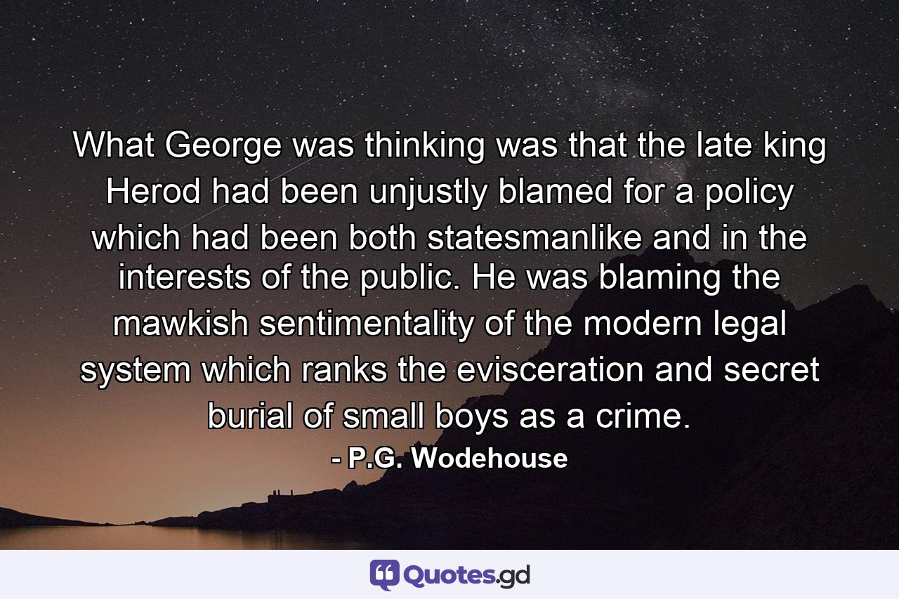 What George was thinking was that the late king Herod had been unjustly blamed for a policy which had been both statesmanlike and in the interests of the public. He was blaming the mawkish sentimentality of the modern legal system which ranks the evisceration and secret burial of small boys as a crime. - Quote by P.G. Wodehouse