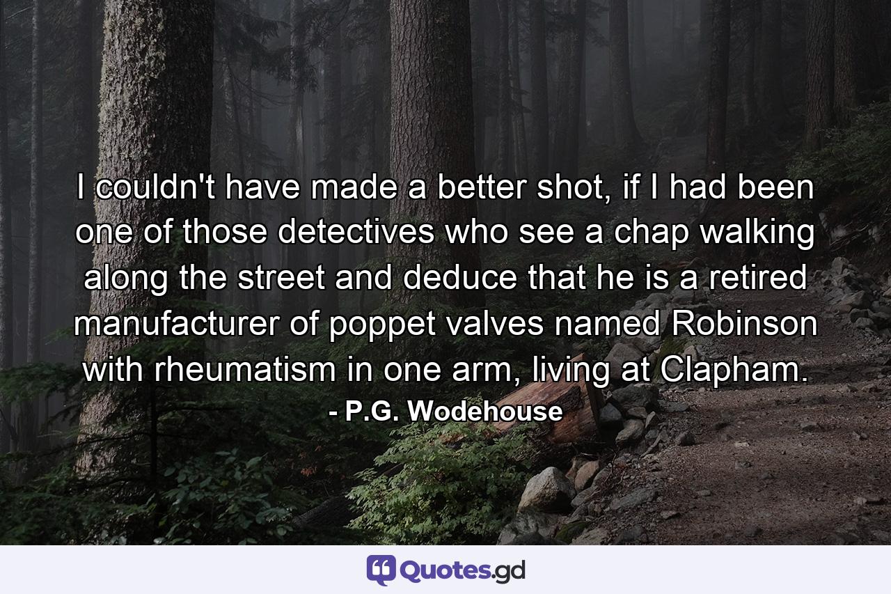 I couldn't have made a better shot, if I had been one of those detectives who see a chap walking along the street and deduce that he is a retired manufacturer of poppet valves named Robinson with rheumatism in one arm, living at Clapham. - Quote by P.G. Wodehouse