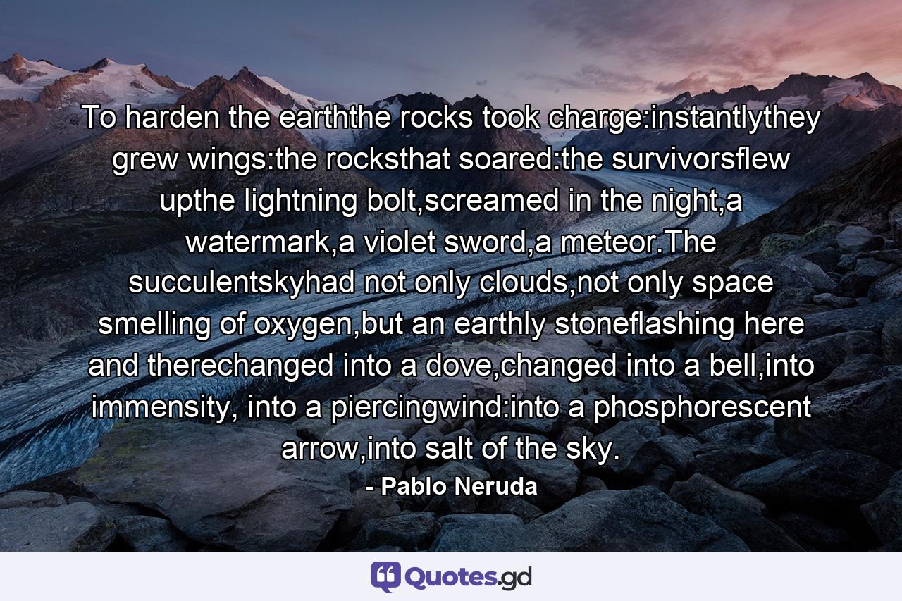 To harden the earththe rocks took charge:instantlythey grew wings:the rocksthat soared:the survivorsflew upthe lightning bolt,screamed in the night,a watermark,a violet sword,a meteor.The succulentskyhad not only clouds,not only space smelling of oxygen,but an earthly stoneflashing here and therechanged into a dove,changed into a bell,into immensity, into a piercingwind:into a phosphorescent arrow,into salt of the sky. - Quote by Pablo Neruda