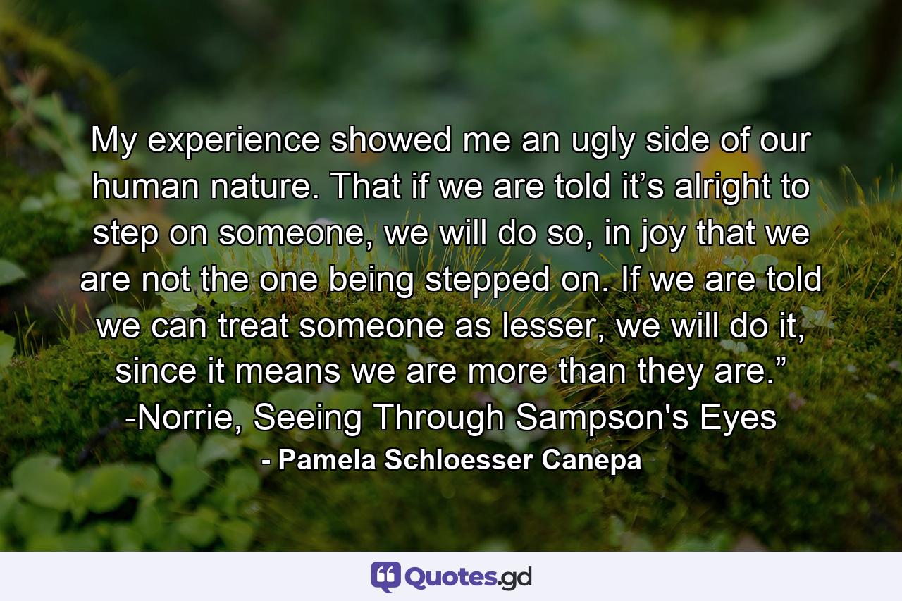 My experience showed me an ugly side of our human nature. That if we are told it’s alright to step on someone, we will do so, in joy that we are not the one being stepped on. If we are told we can treat someone as lesser, we will do it, since it means we are more than they are.” -Norrie, Seeing Through Sampson's Eyes - Quote by Pamela Schloesser Canepa