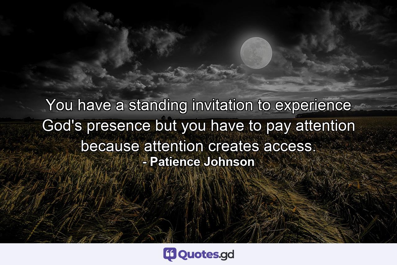 You have a standing invitation to experience God's presence but you have to pay attention because attention creates access. - Quote by Patience Johnson