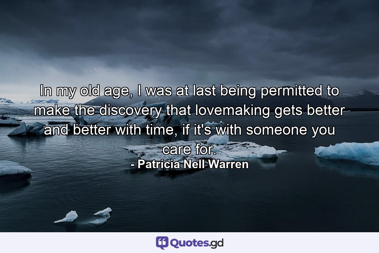 In my old age, I was at last being permitted to make the discovery that lovemaking gets better and better with time, if it's with someone you care for. - Quote by Patricia Nell Warren