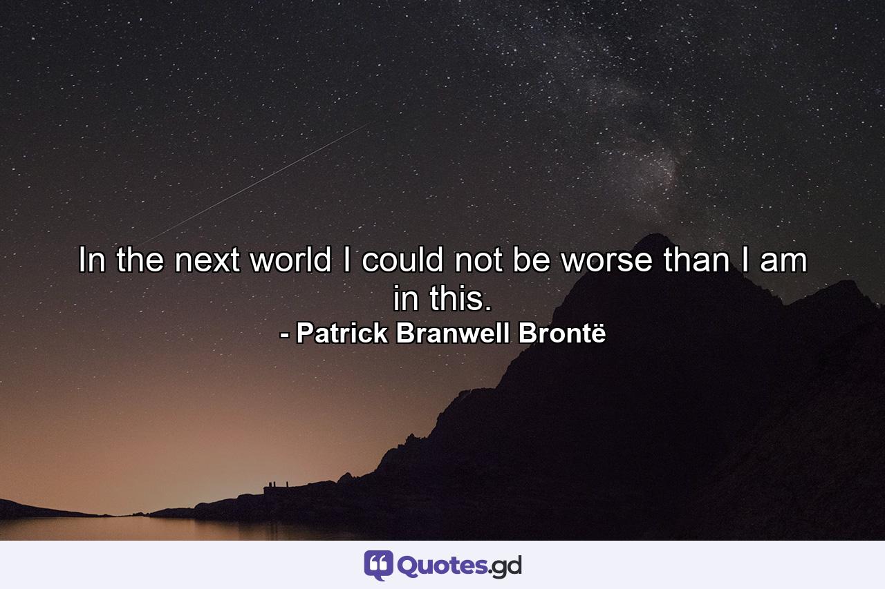 In the next world I could not be worse than I am in this. - Quote by Patrick Branwell Brontë