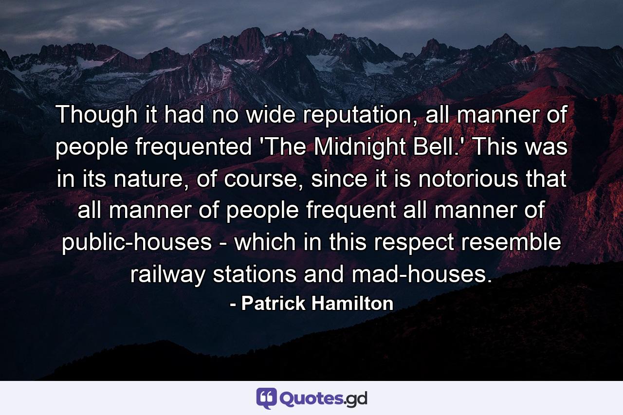 Though it had no wide reputation, all manner of people frequented 'The Midnight Bell.' This was in its nature, of course, since it is notorious that all manner of people frequent all manner of public-houses - which in this respect resemble railway stations and mad-houses. - Quote by Patrick Hamilton