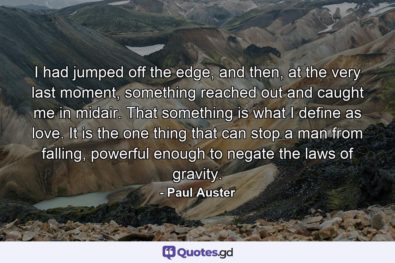 I had jumped off the edge, and then, at the very last moment, something reached out and caught me in midair. That something is what I define as love. It is the one thing that can stop a man from falling, powerful enough to negate the laws of gravity. - Quote by Paul Auster