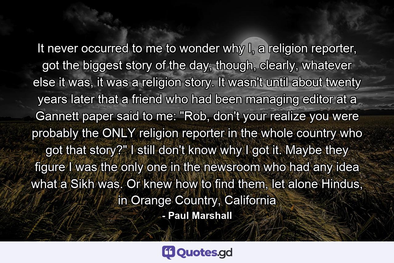 It never occurred to me to wonder why I, a religion reporter, got the biggest story of the day, though, clearly, whatever else it was, it was a religion story. It wasn't until about twenty years later that a friend who had been managing editor at a Gannett paper said to me: 