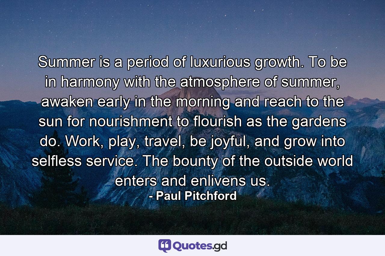 Summer is a period of luxurious growth. To be in harmony with the atmosphere of summer, awaken early in the morning and reach to the sun for nourishment to flourish as the gardens do. Work, play, travel, be joyful, and grow into selfless service. The bounty of the outside world enters and enlivens us. - Quote by Paul Pitchford