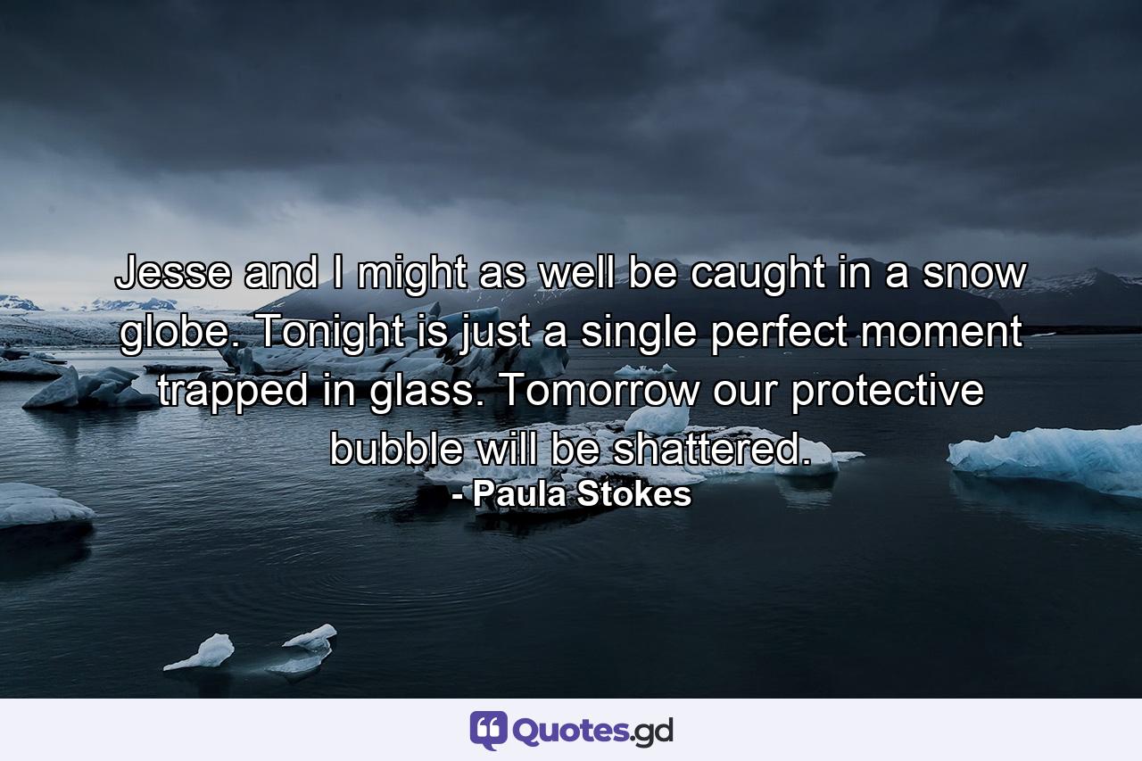 Jesse and I might as well be caught in a snow globe. Tonight is just a single perfect moment trapped in glass. Tomorrow our protective bubble will be shattered. - Quote by Paula Stokes