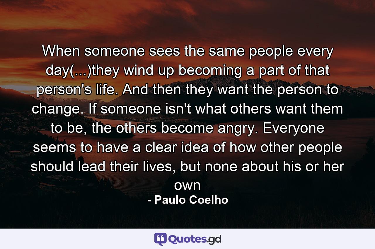 When someone sees the same people every day(...)they wind up becoming a part of that person's life. And then they want the person to change. If someone isn't what others want them to be, the others become angry. Everyone seems to have a clear idea of how other people should lead their lives, but none about his or her own - Quote by Paulo Coelho