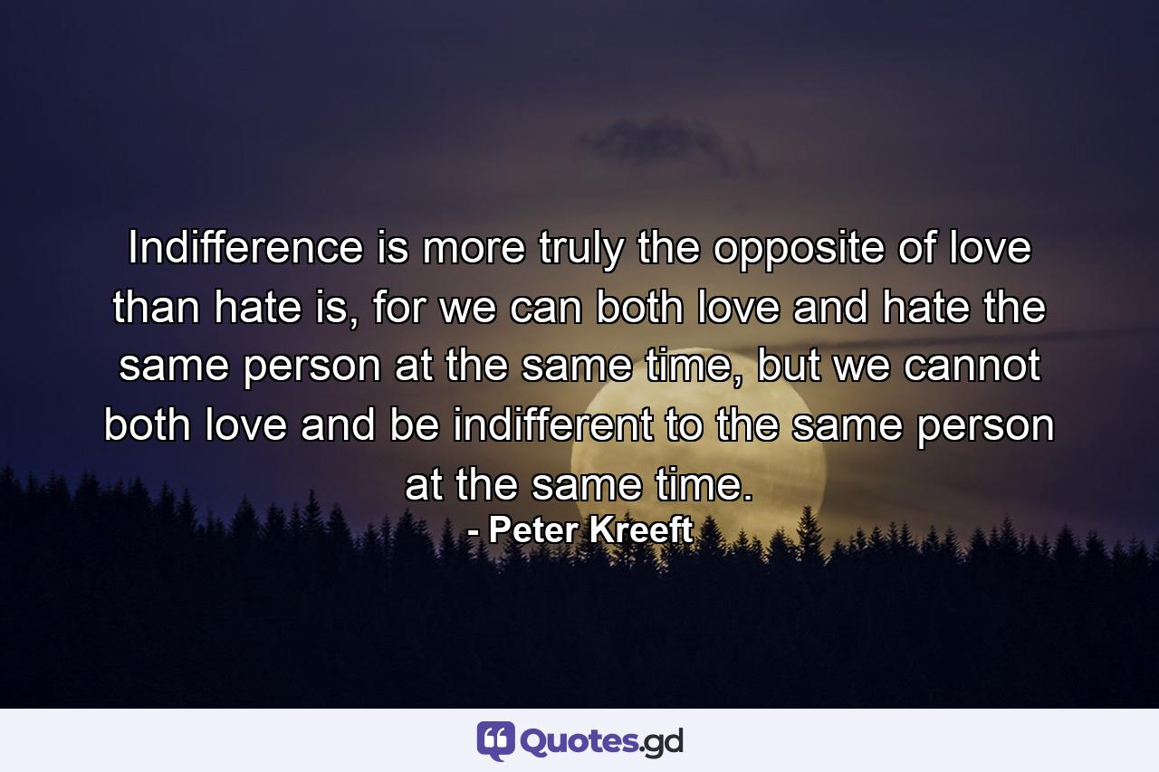 Indifference is more truly the opposite of love than hate is, for we can both love and hate the same person at the same time, but we cannot both love and be indifferent to the same person at the same time. - Quote by Peter Kreeft