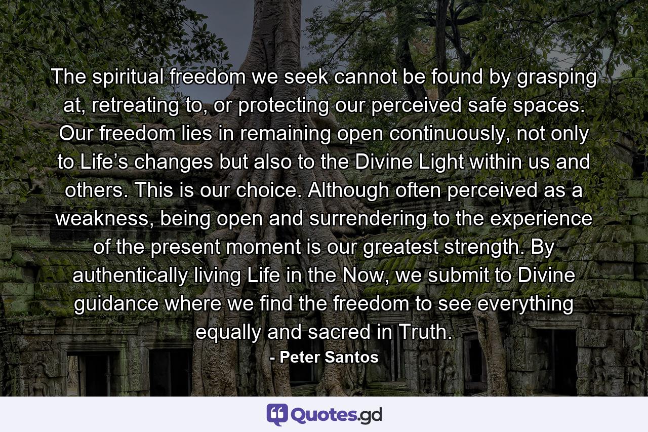 The spiritual freedom we seek cannot be found by grasping at, retreating to, or protecting our perceived safe spaces. Our freedom lies in remaining open continuously, not only to Life’s changes but also to the Divine Light within us and others. This is our choice. Although often perceived as a weakness, being open and surrendering to the experience of the present moment is our greatest strength. By authentically living Life in the Now, we submit to Divine guidance where we find the freedom to see everything equally and sacred in Truth. - Quote by Peter Santos