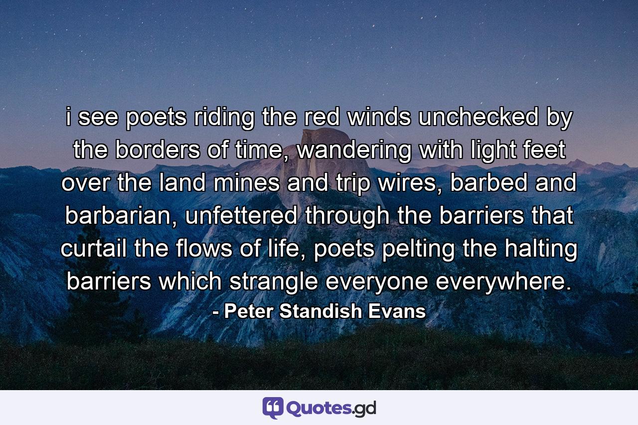 i see poets riding the red winds unchecked by the borders of time, wandering with light feet over the land mines and trip wires, barbed and barbarian, unfettered through the barriers that curtail the flows of life, poets pelting the halting barriers which strangle everyone everywhere. - Quote by Peter Standish Evans