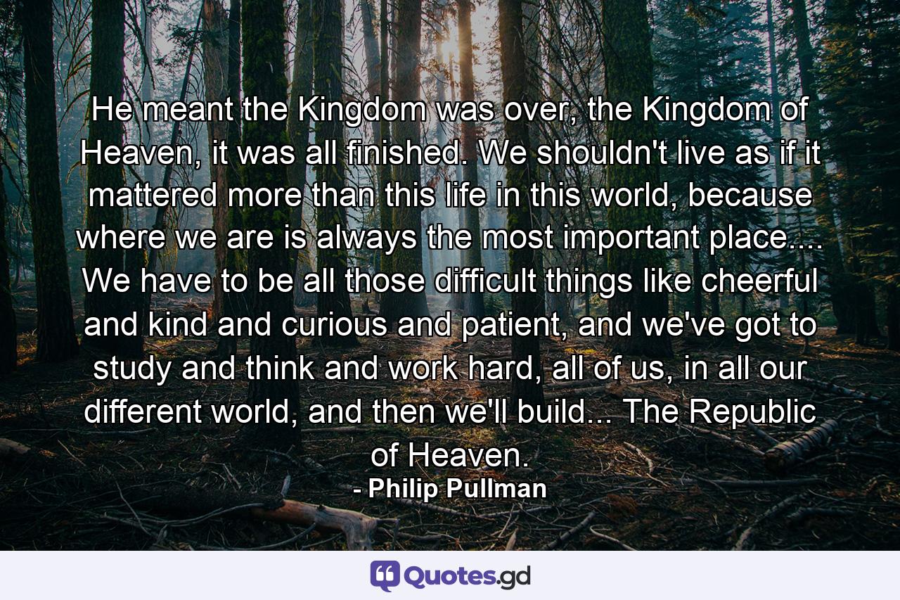 He meant the Kingdom was over, the Kingdom of Heaven, it was all finished. We shouldn't live as if it mattered more than this life in this world, because where we are is always the most important place.... We have to be all those difficult things like cheerful and kind and curious and patient, and we've got to study and think and work hard, all of us, in all our different world, and then we'll build... The Republic of Heaven. - Quote by Philip Pullman