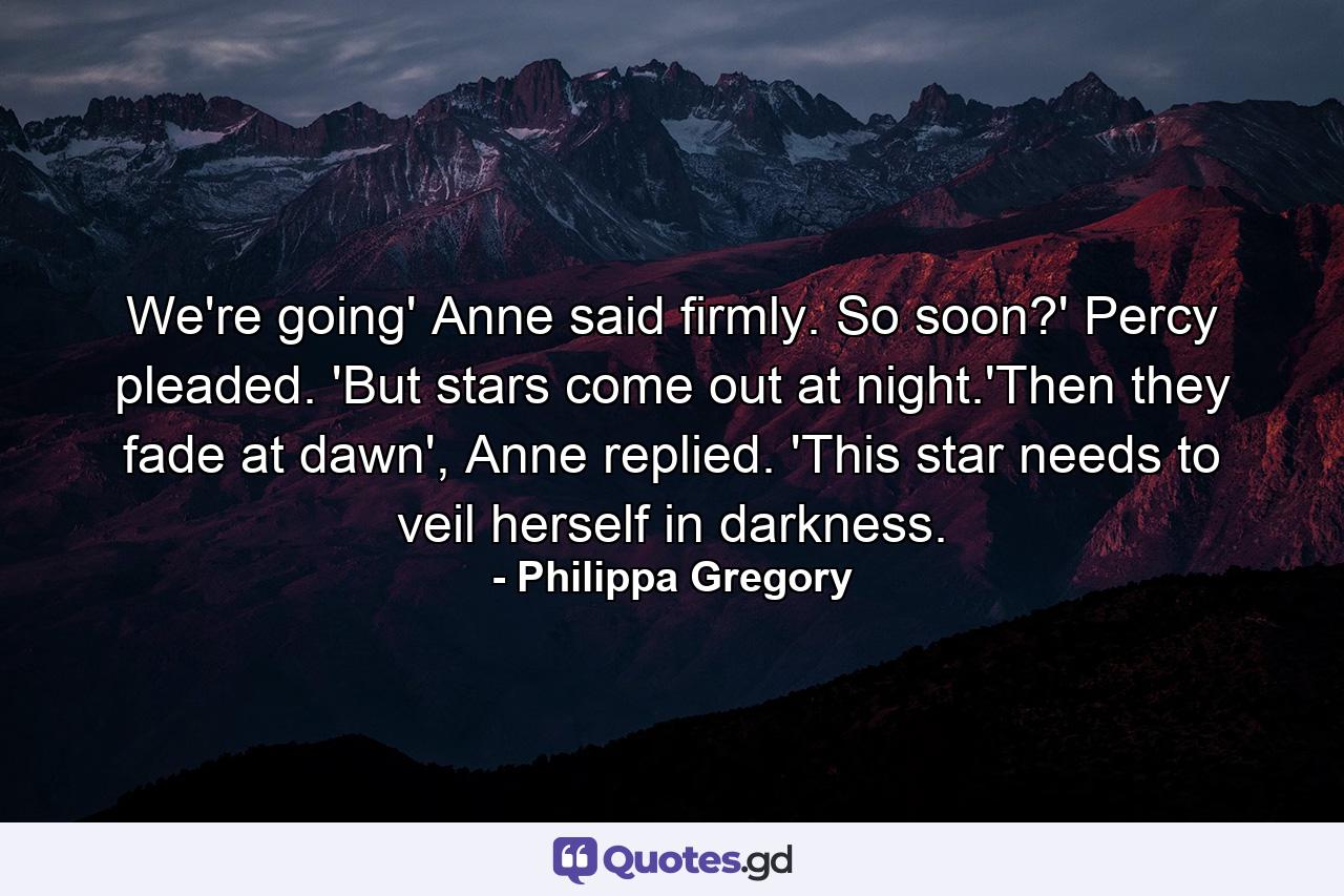 We're going' Anne said firmly. So soon?' Percy pleaded. 'But stars come out at night.'Then they fade at dawn', Anne replied. 'This star needs to veil herself in darkness. - Quote by Philippa Gregory