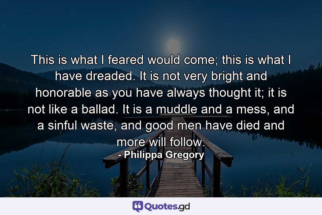 This is what I feared would come; this is what I have dreaded. It is not very bright and honorable as you have always thought it; it is not like a ballad. It is a muddle and a mess, and a sinful waste, and good men have died and more will follow. - Quote by Philippa Gregory