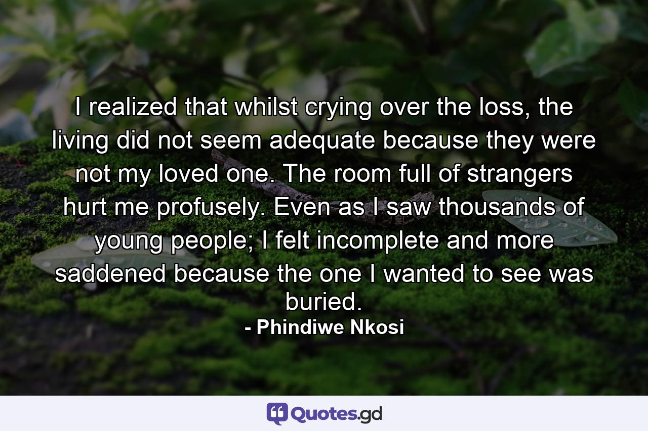 I realized that whilst crying over the loss, the living did not seem adequate because they were not my loved one. The room full of strangers hurt me profusely. Even as I saw thousands of young people; I felt incomplete and more saddened because the one I wanted to see was buried. - Quote by Phindiwe Nkosi