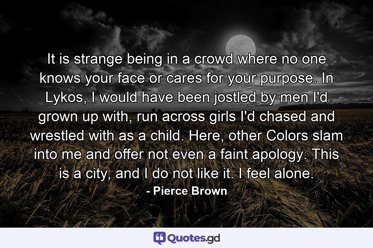 It is strange being in a crowd where no one knows your face or cares for your purpose. In Lykos, I would have been jostled by men I'd grown up with, run across girls I'd chased and wrestled with as a child. Here, other Colors slam into me and offer not even a faint apology. This is a city, and I do not like it. I feel alone. - Quote by Pierce Brown