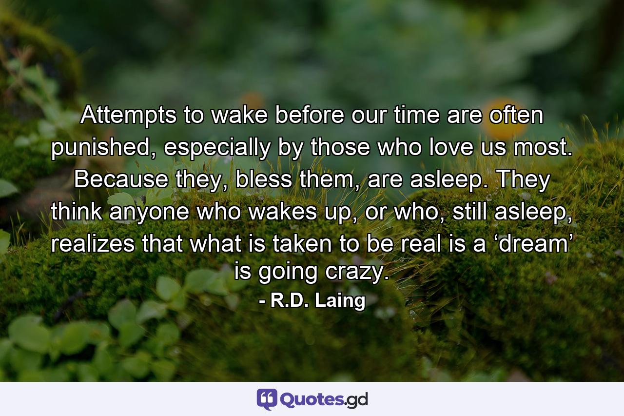 Attempts to wake before our time are often punished, especially by those who love us most. Because they, bless them, are asleep. They think anyone who wakes up, or who, still asleep, realizes that what is taken to be real is a ‘dream’ is going crazy. - Quote by R.D. Laing