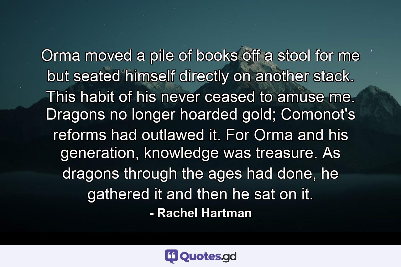 Orma moved a pile of books off a stool for me but seated himself directly on another stack. This habit of his never ceased to amuse me. Dragons no longer hoarded gold; Comonot's reforms had outlawed it. For Orma and his generation, knowledge was treasure. As dragons through the ages had done, he gathered it and then he sat on it. - Quote by Rachel Hartman