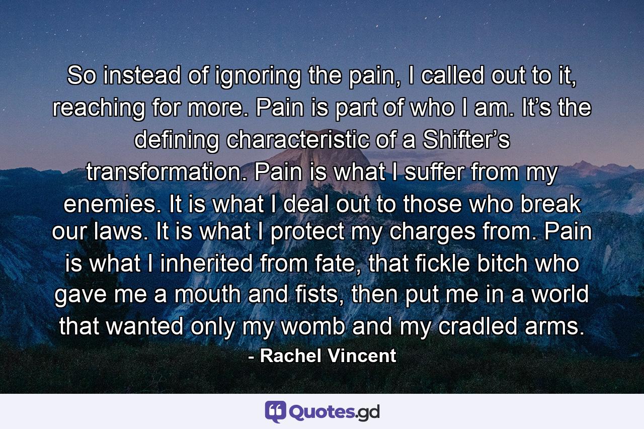 So instead of ignoring the pain, I called out to it, reaching for more. Pain is part of who I am. It’s the defining characteristic of a Shifter’s transformation. Pain is what I suffer from my enemies. It is what I deal out to those who break our laws. It is what I protect my charges from. Pain is what I inherited from fate, that fickle bitch who gave me a mouth and fists, then put me in a world that wanted only my womb and my cradled arms. - Quote by Rachel Vincent